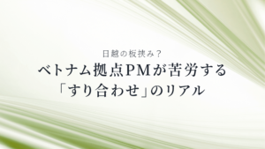 日越の板挟み？ベトナム拠点PMが苦労する「すり合わせ」のリアル